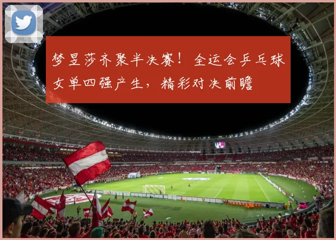 梦昱莎齐聚半决赛!全运会乒乓球女单四强产生,精彩对决前瞻