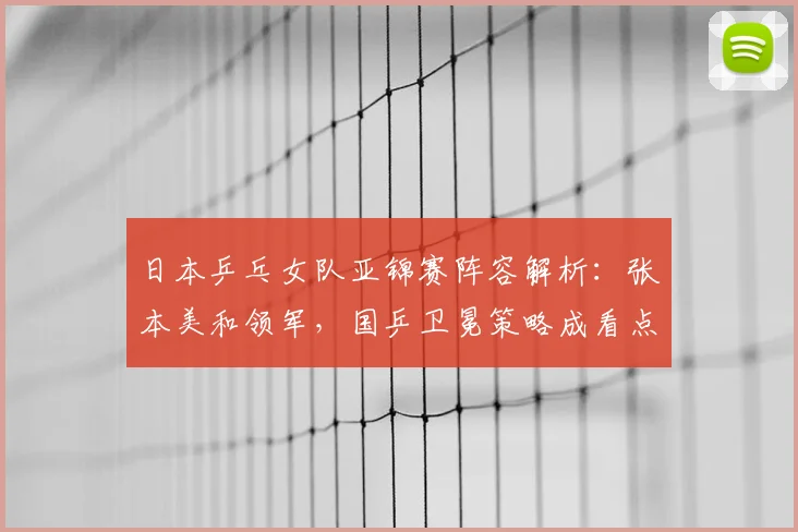 日本乒乓女队亚锦赛阵容解析：张本美和领军，国乒卫冕策略成看点
